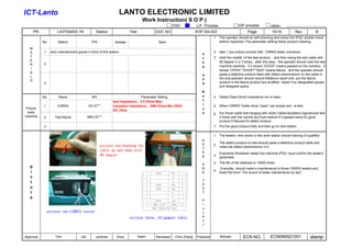 LANTO ELECTRONIC LIMITED
                                                                                   Work Instruction( S O P )
                                                                                                    ESD            L/F Process                 H/F process            other：
       PN             LA37SA002-1N                Station                Test            DOC NO                    SOP-SA-022                         Page             15/19            Rev           B
                                                                                                                              1   The operator should do self-checking and notice the IPQC double check
            No.        Station                 P/N             dosage                     Spec                                    before inspection.The paremeter setting follow product drawing;

   M
   A        1     semi manufactured goods in front of this station;                                                           2   take 1 pcs prduct connect with CIRRIS tester connector;
                                                                                                                      s
   T                                                                                                                  t       3   Hold the middle of the test product ，and then swing the test cable with
   E                                                                                                                              90 degree 2 or 3 times，after this step，the operator should view the test
            2                                                                                                         e
   R                                                                                                                              machine carefully，if it shows “GOOD" means passed.on the contrary，it
                                                                                                                      p
   I
                                                                                                                                  shows ”OPEN","SHORT""BAD" means failure，and the operator should
   A
                                                                                                                      a           paste a defective product label with defect phenomenon on the cable.In
   L
                                                                                                                      n           the end,operator should record thefailure report and put the failure
   S
            3                                                                                                         d           product in the failure product box,andthen, repair it by designated people
                                                                                                                                  and designed space.
                                                                                                                      N
            No.         Name                   NO                              Parameter Setting                      o       4   Defect:Open,Short,Impedance out of spec;
                                                              test impedance：0.5 Ohms Max                             t
            1          CIRRIS                HC-G***          insulation impedance：20M Ohms Min./300V                 i       5   When CIRRIS Tester show "pass" can accept and re-test
Fixture,                                                                                                              c
                                                              DC,10ms
 tools,                                                                                                               e           For those cable that hanging with white CableClip(defect logo)should test
                                                                                                                              6
machine     2        Test fixture            WB-CS***                                                                             2 times with the normal and true method.If it passed twice,it's good
                                                                                                                                  product.If failured,it's defect product
            3                                                                                                                 7   Put the good product tidily and then go to next station

                                                                                                                              1   The testers who works in this work station should training of qualified
                                                                                                                      N
                                                                                                                      O           The defect product on test should paste a defective product lable and
                                                     picture one:bending the                                                  2
                                                                                                                                  notes the defect phenomenon in it.
                                                                                                                      T
                                                     cable up and down with
                                                                                                                      E           Everytime Shutdown restart the machine,IPQC must confirm the tester's
                                                     90 degree                                                        S       3
                                                                                                                                  parameter
                                                                                                                              4   The life of the testhead is 10000 times
                                                                                                                      A
   p                                                                                                                  N            Everyday should make a maintenance to those CIRRIS testers and
   i                                                                                                                          5
                                                                                                                      D           finish the form" The record of tester maintenance by day"
   c
                                                                                                                      T
   t
                                                                                                                      E
   u                                                                                                                  S
   r                                                                                                                  T
   e
                                                                                                                      P
                                                                                                                      r
                                                                                                                      o
                picture two:CIRRIS tester                                                                             j
                                                                         picture three :Alignment table               e
                                                                                                                      c
                                                                                                                      t


Approval             Tom                QA        Jamines        A'ssy          Sailor   Reviewed    Chris Zhang   Prepared       Michael         ECN NO.             ECN090921001                stamp
 