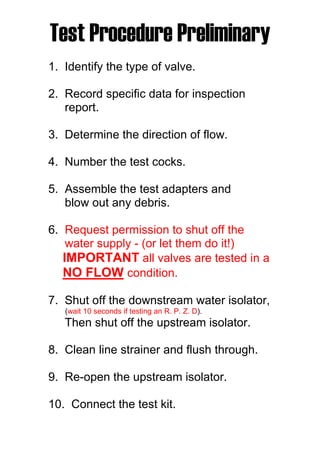Test Procedure Preliminary
1. Identify the type of valve.
2. Record specific data for inspection
report.
3. Determine the direction of flow.
4. Number the test cocks.
5. Assemble the test adapters and
blow out any debris.
6. Request permission to shut off the
water supply - (or let them do it!)
IMPORTANT all valves are tested in a
NO FLOW condition.
7. Shut off the downstream water isolator,
(wait 10 seconds if testing an R. P. Z. D).
Then shut off the upstream isolator.
8. Clean line strainer and flush through.
9. Re-open the upstream isolator.
10. Connect the test kit.
 