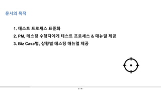 2 / 30
문서의 목적
1. 테스트 프로세스 표준화
2. PM, 테스팅 수행자에게 테스트 프로세스 & 매뉴얼 제공
3. Biz Case별, 상황별 테스팅 매뉴얼 제공
 