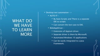 WHAT DO
WE HAVE
TO LEARN
MORE
• Desktop test automation ->
• AUTO IT –
• By Auto Scripts and There is a separate
IDE to scripts
• Can convert the test case to EXE.
• WebAppDriver –
• Extension of Appium driver.
• Separate driver is there by Microsoft.
• Automated Windows 10 applications
• Can be easily integrated to a Java
Framework.
 