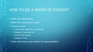 HOW TO DO A PROOF OF CONCEPT
• Study the application
• Refer the manual test cases
• Choose a tool
• Looking at platform to automate
• Budget of automation
• Skill of the testers
• Support it has
• Take some test cases check its automatability
 