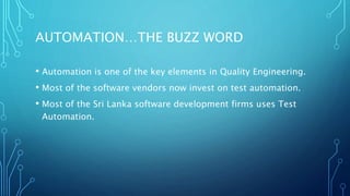 AUTOMATION…THE BUZZ WORD
• Automation is one of the key elements in Quality Engineering.
• Most of the software vendors now invest on test automation.
• Most of the Sri Lanka software development firms uses Test
Automation.
 