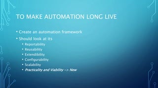TO MAKE AUTOMATION LONG LIVE
• Create an automation framework
• Should look at its
• Reportability
• Reusability
• Extendibility
• Configurability
• Scalability
• Practicality and Viability -> New
 