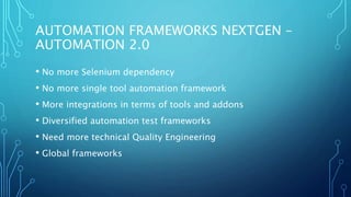 AUTOMATION FRAMEWORKS NEXTGEN –
AUTOMATION 2.0
• No more Selenium dependency
• No more single tool automation framework
• More integrations in terms of tools and addons
• Diversified automation test frameworks
• Need more technical Quality Engineering
• Global frameworks
 