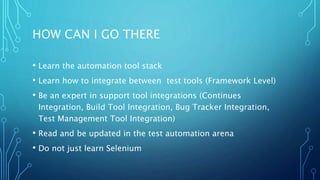 HOW CAN I GO THERE
• Learn the automation tool stack
• Learn how to integrate between test tools (Framework Level)
• Be an expert in support tool integrations (Continues
Integration, Build Tool Integration, Bug Tracker Integration,
Test Management Tool Integration)
• Read and be updated in the test automation arena
• Do not just learn Selenium
 