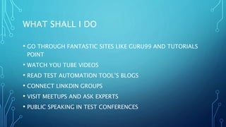 WHAT SHALL I DO
• GO THROUGH FANTASTIC SITES LIKE GURU99 AND TUTORIALS
POINT
• WATCH YOU TUBE VIDEOS
• READ TEST AUTOMATION TOOL’S BLOGS
• CONNECT LINKDIN GROUPS
• VISIT MEETUPS AND ASK EXPERTS
• PUBLIC SPEAKING IN TEST CONFERENCES
 