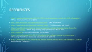 REFERENCES
• https://www.joecolantonio.com/2016/01/26/12-test-automation-trends-for-2016-infographic/ -
12 Test Automation Trends for 2016
• http://www.techopsinc.com/QualityAssurance.html - QA & Automation
• https://www.indeed.com/jobtrends/category-trends - Test Automation Job Trends
• https://www.blog10.website/best-easiest-programing-scripting-language-tester-learns-for-
automation-testing/ - Which Programming language the tester should learn.
• http://topjobs.lk – Automation Engineer Job Vacancies
• https://watirmelon.blog/2012/01/31/introducing-the-software-testing-ice-cream-cone/ -
Introducing the software testing ice-cream cone (anti-pattern)
• https://www.slideshare.net/SoftwareTestCompany/mobile-testing-service-deskownppt-61133408 -
Mobile Testing Challenges.
 