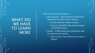 WHAT DO
WE HAVE
TO LEARN
MORE
• Web services test automation ->
• Rest Assured – Java based test automation
framework for web services testing.
• Can be used as a Maven project.
• Easy to verify REST web services based
on JASON Protocol.
• Karate – A BDD based test automation tool
for web services testing.
• Easy to learn, like writing test scripts in
English.
 