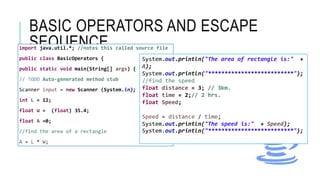 BASIC OPERATORS AND ESCAPE
SEQUENCEimport java.util.*; //notes this called source file
public class BasicOperators {
public static void main(String[] args) {
// TODO Auto-generated method stub
Scanner input = new Scanner (System.in);
int L = 12;
float W = (float) 35.4;
float A =0;
//find the area of a rectangle
A = L * W;
System.out.println("The area of rectangle is:" +
A);
System.out.println("**************************");
//find the speed
float distance = 3; // 3km.
float time = 2;// 2 hrs.
float Speed;
Speed = distance / time;
System.out.println("The speed is:" + Speed);
System.out.println("**************************");
 
