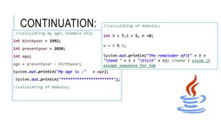 CONTINUATION:
//calculating my age; example only
int birthyear = 1992;
int presentyear = 2020;
int age;
age = presentyear - birthyear;
System.out.println("My age is :" + age);
System.out.println("***********************");
//calculating of modulus;
//calculating of modulus;
int V = 7,S = 5, m =0;
m = V % S;
System.out.println("The remainder oft" + V +
"tand " + S + "tist" + m); //note I uisng t
escape sequence for tab
 