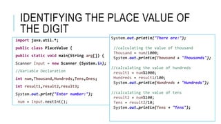 IDENTIFYING THE PLACE VALUE OF
THE DIGIT
import java.util.*;
public class PlaceValue {
public static void main(String arg[]) {
Scanner Input = new Scanner (System.in);
//Variable Declaration
int num,Thousand,Hundreds,Tens,Ones;
int result1,result2,result3;
System.out.print("Enter number:");
num = Input.nextInt();
System.out.println("There are:");
//calculating the value of thousand
Thousand = num/1000;
System.out.println(Thousand + "Thousands");
//calculating the value of hundreds
result1 = num%1000;
Hundreds = result1/100;
System.out.println(Hundreds + "Hundreds");
//calculating the value of tens
result2 = num%100;
Tens = result2/10;
System.out.println(Tens + "Tens");
 