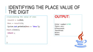 IDENTIFYING THE PLACE VALUE OF
THE DIGIT
//calculating the value of ones
result3 = num%10;
Ones = result3/1;
System.out.println(Ones + "Ones");
Input.close();
return ;
}
}
OUTPUT:
Enter number:6785
There are:
6Thousands
7Hundreds
8Tens
5Ones
 
