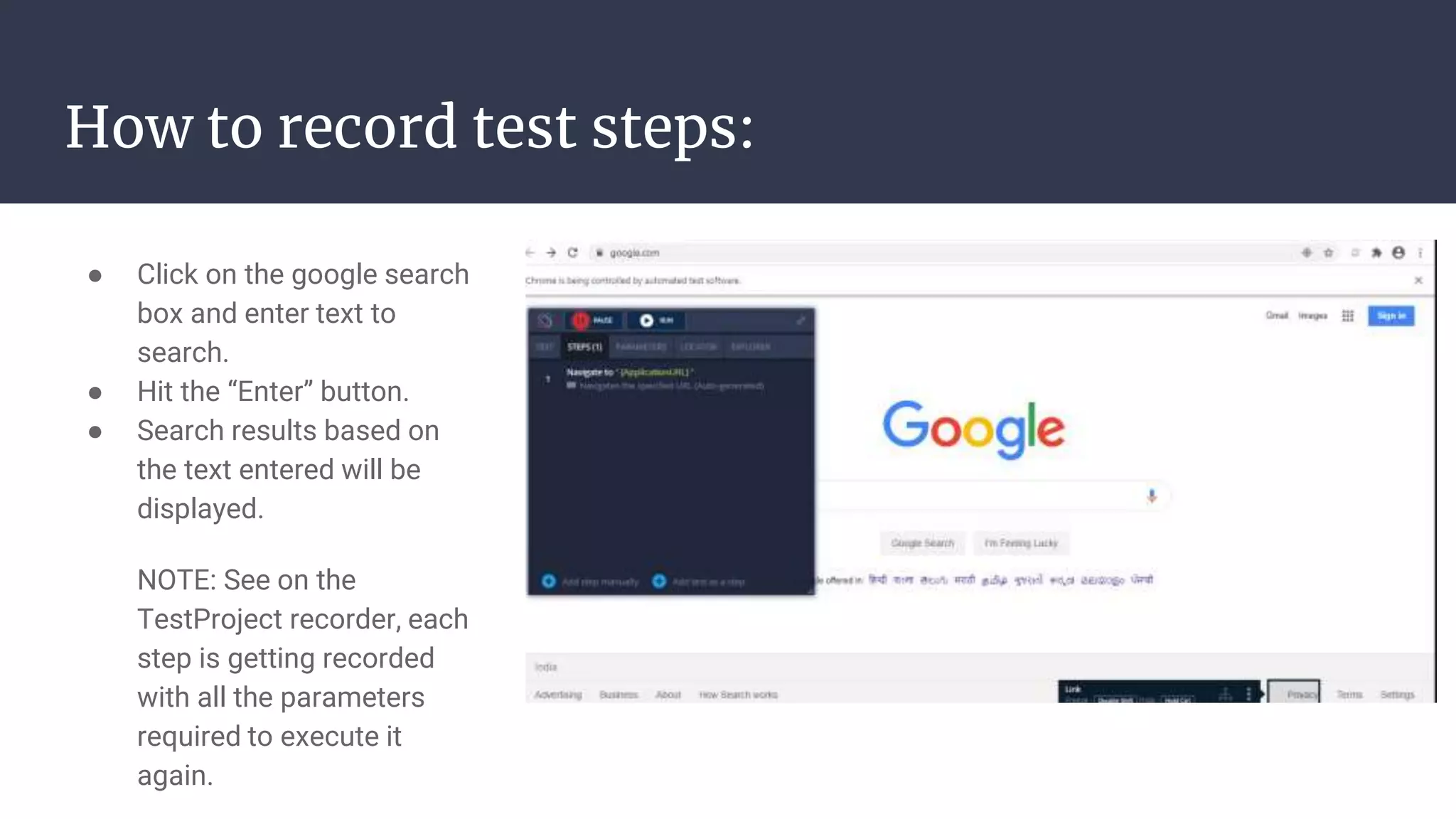 How to record test steps: ● Click on the google search box and enter text to search. ● Hit the “Enter” button. ● Search results based on the text entered will be displayed. NOTE: See on the TestProject recorder, each step is getting recorded with all the parameters required to execute it again. 