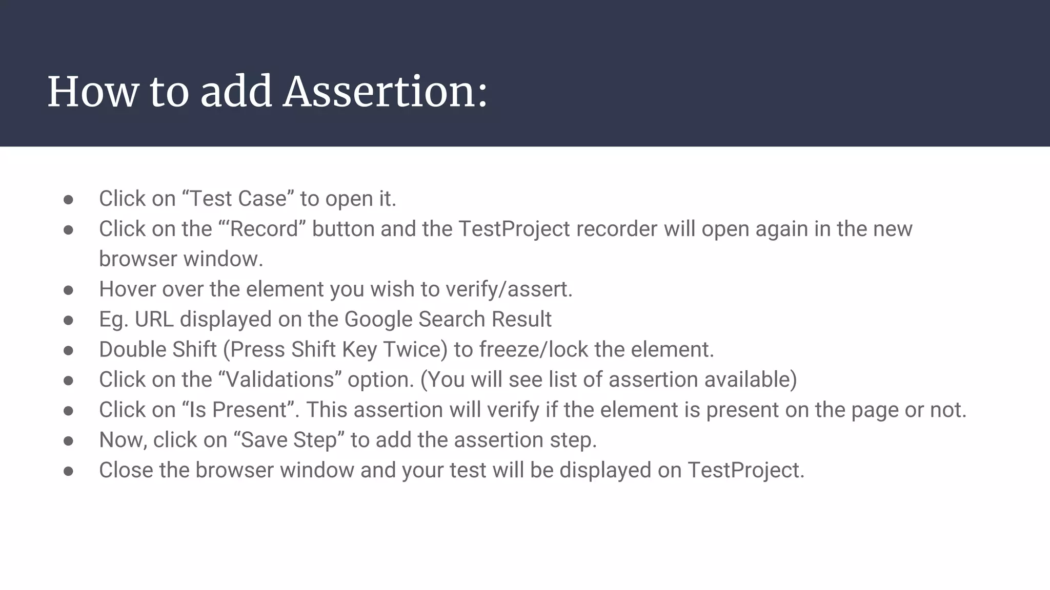 How to add Assertion: ● Click on “Test Case” to open it. ● Click on the “‘Record” button and the TestProject recorder will open again in the new browser window. ● Hover over the element you wish to verify/assert. ● Eg. URL displayed on the Google Search Result ● Double Shift (Press Shift Key Twice) to freeze/lock the element. ● Click on the “Validations” option. (You will see list of assertion available) ● Click on “Is Present”. This assertion will verify if the element is present on the page or not. ● Now, click on “Save Step” to add the assertion step. ● Close the browser window and your test will be displayed on TestProject. 