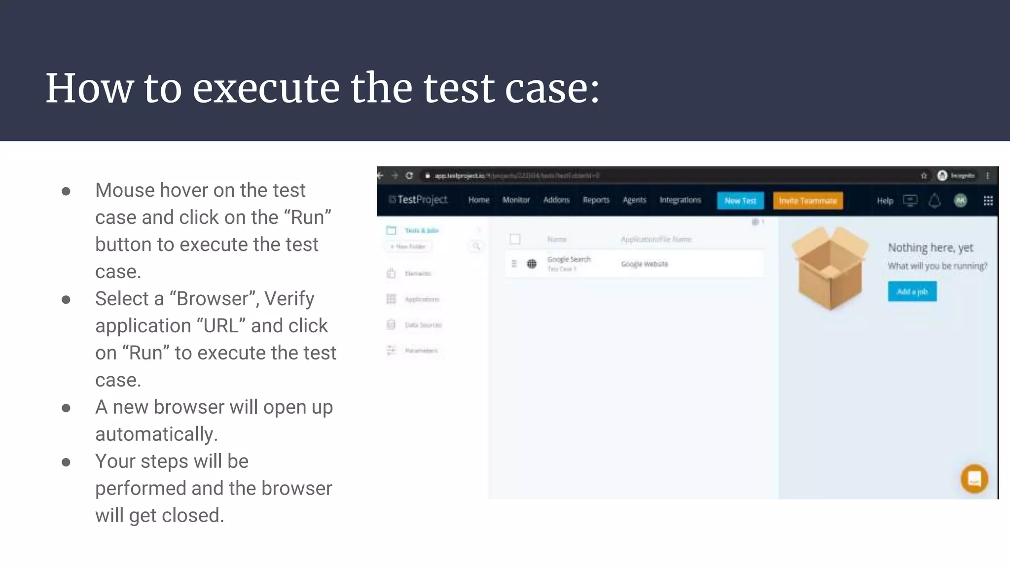 How to execute the test case: ● Mouse hover on the test case and click on the “Run” button to execute the test case. ● Select a “Browser”, Verify application “URL” and click on “Run” to execute the test case. ● A new browser will open up automatically. ● Your steps will be performed and the browser will get closed. 