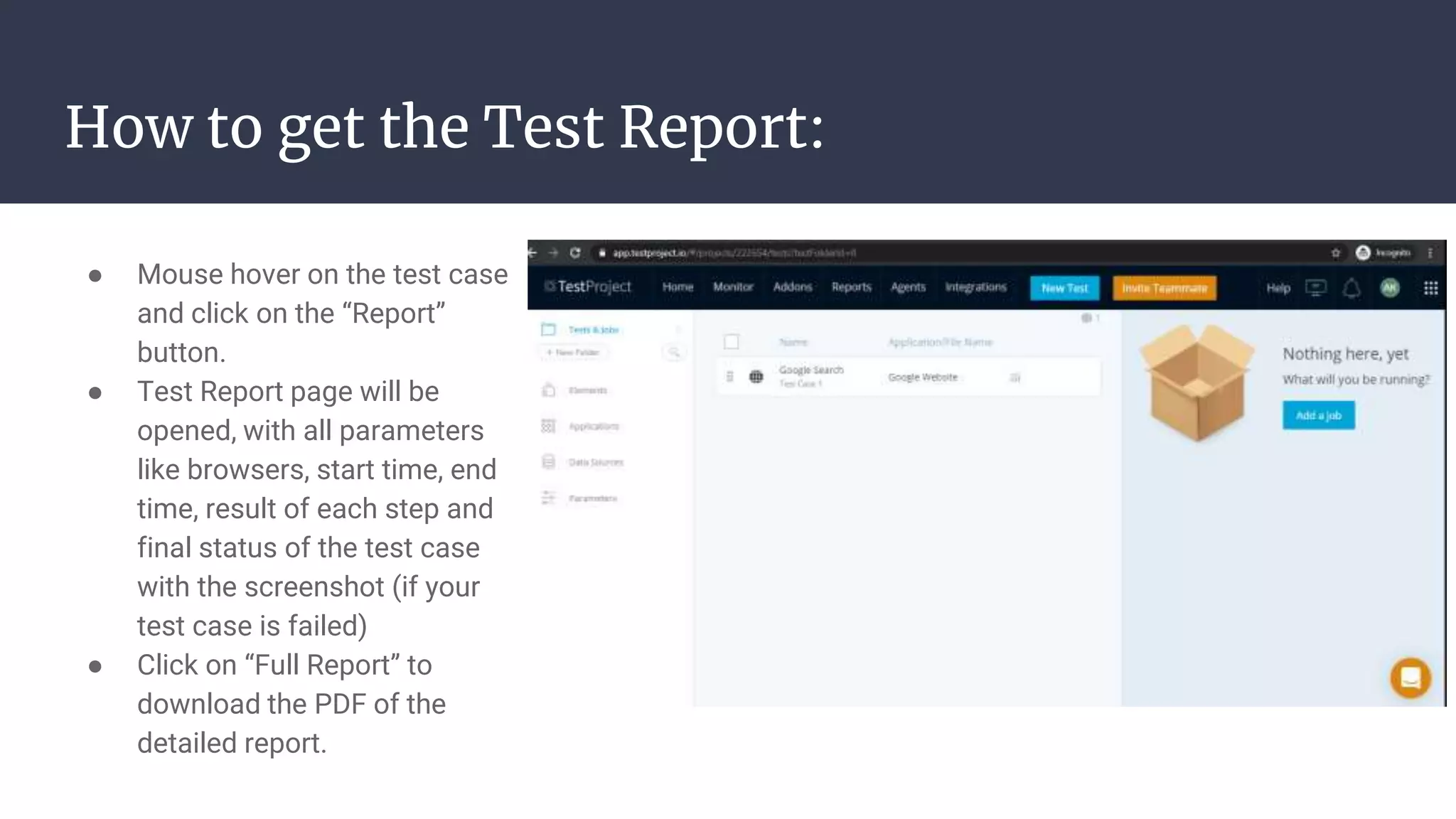 How to get the Test Report: ● Mouse hover on the test case and click on the “Report” button. ● Test Report page will be opened, with all parameters like browsers, start time, end time, result of each step and final status of the test case with the screenshot (if your test case is failed) ● Click on “Full Report” to download the PDF of the detailed report. 