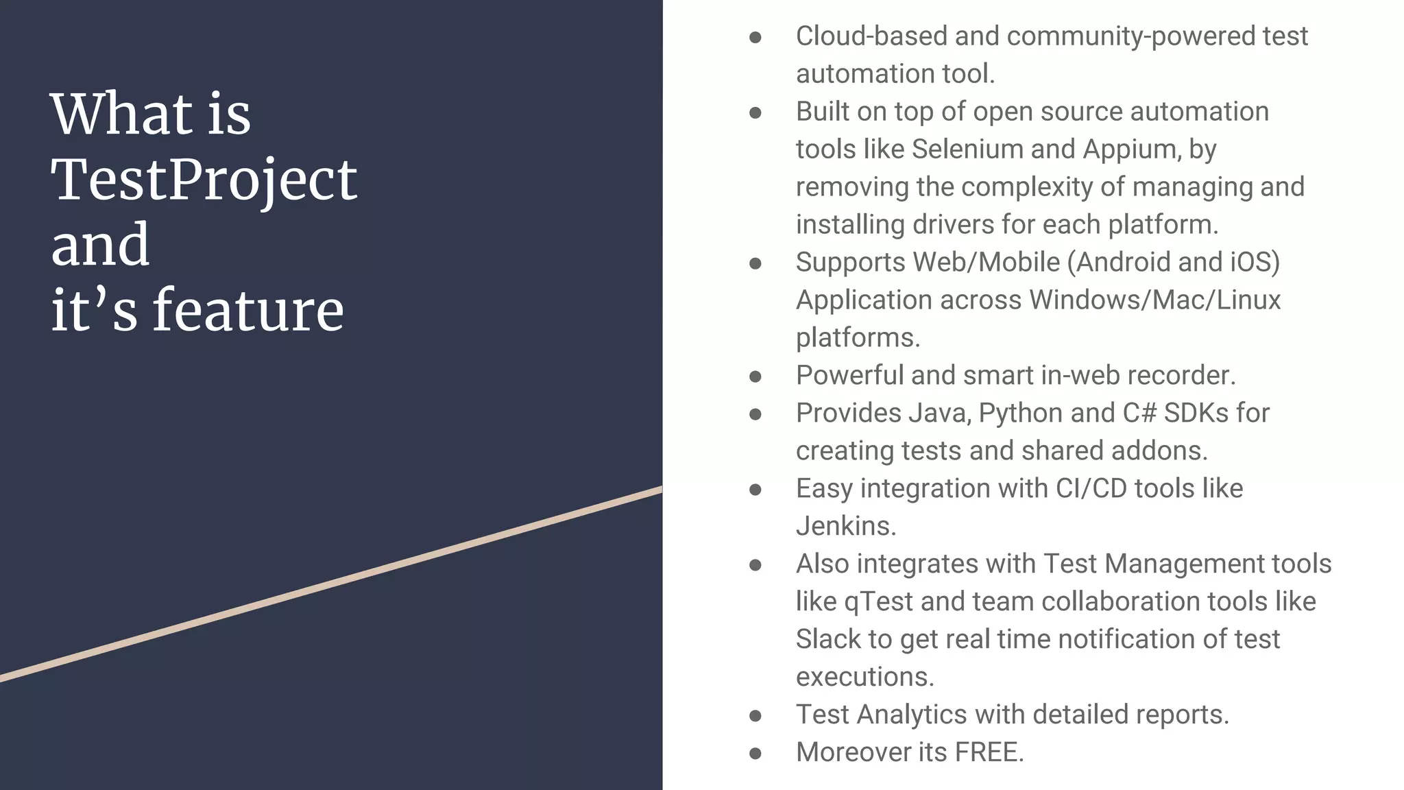 What is TestProject and it’s feature ● Cloud-based and community-powered test automation tool. ● Built on top of open source automation tools like Selenium and Appium, by removing the complexity of managing and installing drivers for each platform. ● Supports Web/Mobile (Android and iOS) Application across Windows/Mac/Linux platforms. ● Powerful and smart in-web recorder. ● Provides Java, Python and C# SDKs for creating tests and shared addons. ● Easy integration with CI/CD tools like Jenkins. ● Also integrates with Test Management tools like qTest and team collaboration tools like Slack to get real time notification of test executions. ● Test Analytics with detailed reports. ● Moreover its FREE. 