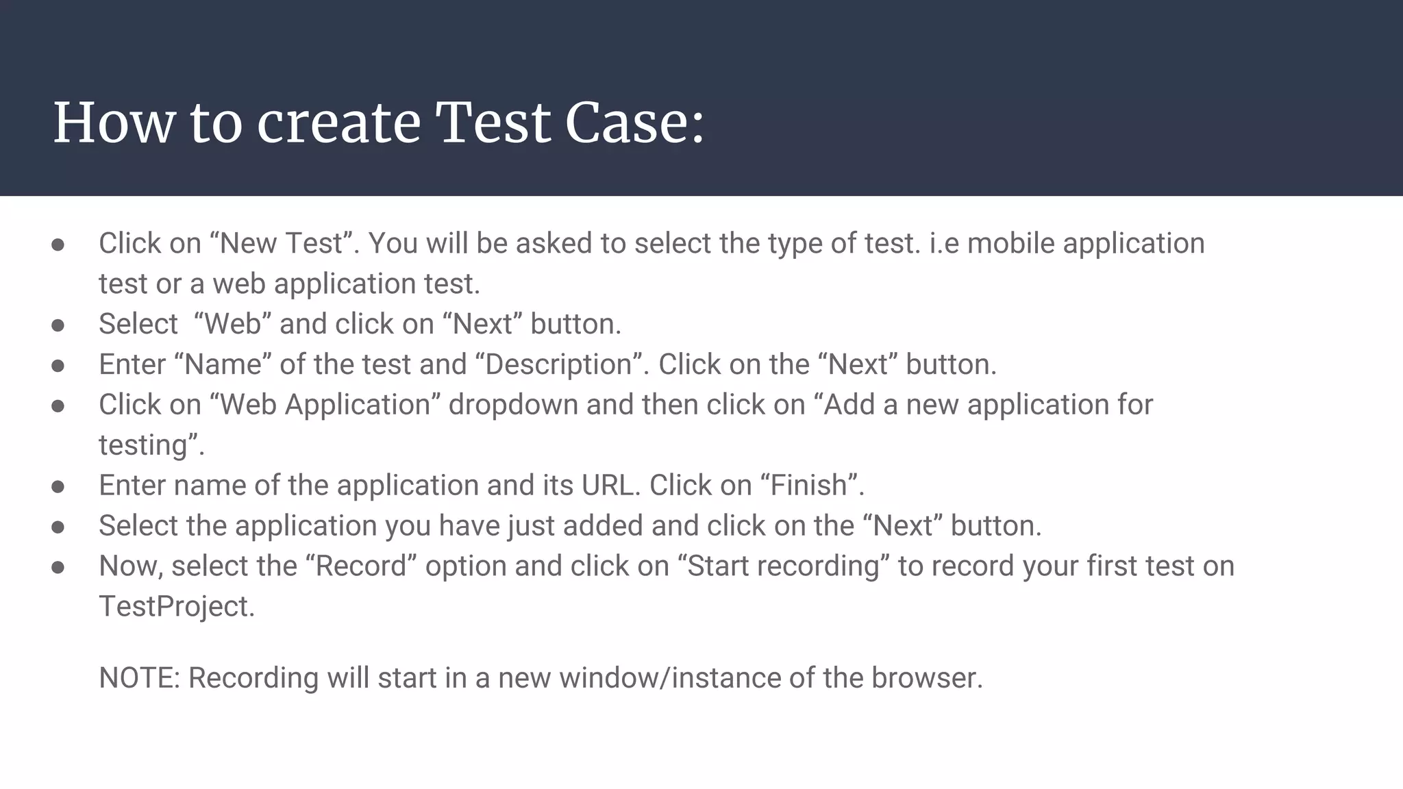 How to create Test Case: ● Click on “New Test”. You will be asked to select the type of test. i.e mobile application test or a web application test. ● Select “Web” and click on “Next” button. ● Enter “Name” of the test and “Description”. Click on the “Next” button. ● Click on “Web Application” dropdown and then click on “Add a new application for testing”. ● Enter name of the application and its URL. Click on “Finish”. ● Select the application you have just added and click on the “Next” button. ● Now, select the “Record” option and click on “Start recording” to record your first test on TestProject. NOTE: Recording will start in a new window/instance of the browser. 
