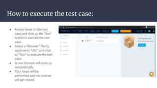 How to execute the test case:
● Mouse hover on the test
case and click on the “Run”
button to execute the test
case.
● Select a “Browser”, Verify
application “URL” and click
on “Run” to execute the test
case.
● A new browser will open up
automatically.
● Your steps will be
performed and the browser
will get closed.
 