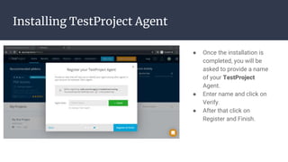 Installing TestProject Agent
● Once the installation is
completed, you will be
asked to provide a name
of your TestProject
Agent.
● Enter name and click on
Verify.
● After that click on
Register and Finish.
 