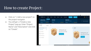 How to create Project:
● Click on “+ Add a new project” on
the project navigator.
● You will get a “Create a new
Project” pop-up. Enter “Project
Name” and “Description” and click
on “Create”.
 