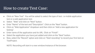How to create Test Case:
● Click on “New Test”. You will be asked to select the type of test. i.e mobile application
test or a web application test.
● Select “Web” and click on “Next” button.
● Enter “Name” of the test and “Description”. Click on the “Next” button.
● Click on “Web Application” dropdown and then click on “Add a new application for
testing”.
● Enter name of the application and its URL. Click on “Finish”.
● Select the application you have just added and click on the “Next” button.
● Now, select the “Record” option and click on “Start recording” to record your first test on
TestProject.
NOTE: Recording will start in a new window/instance of the browser.
 