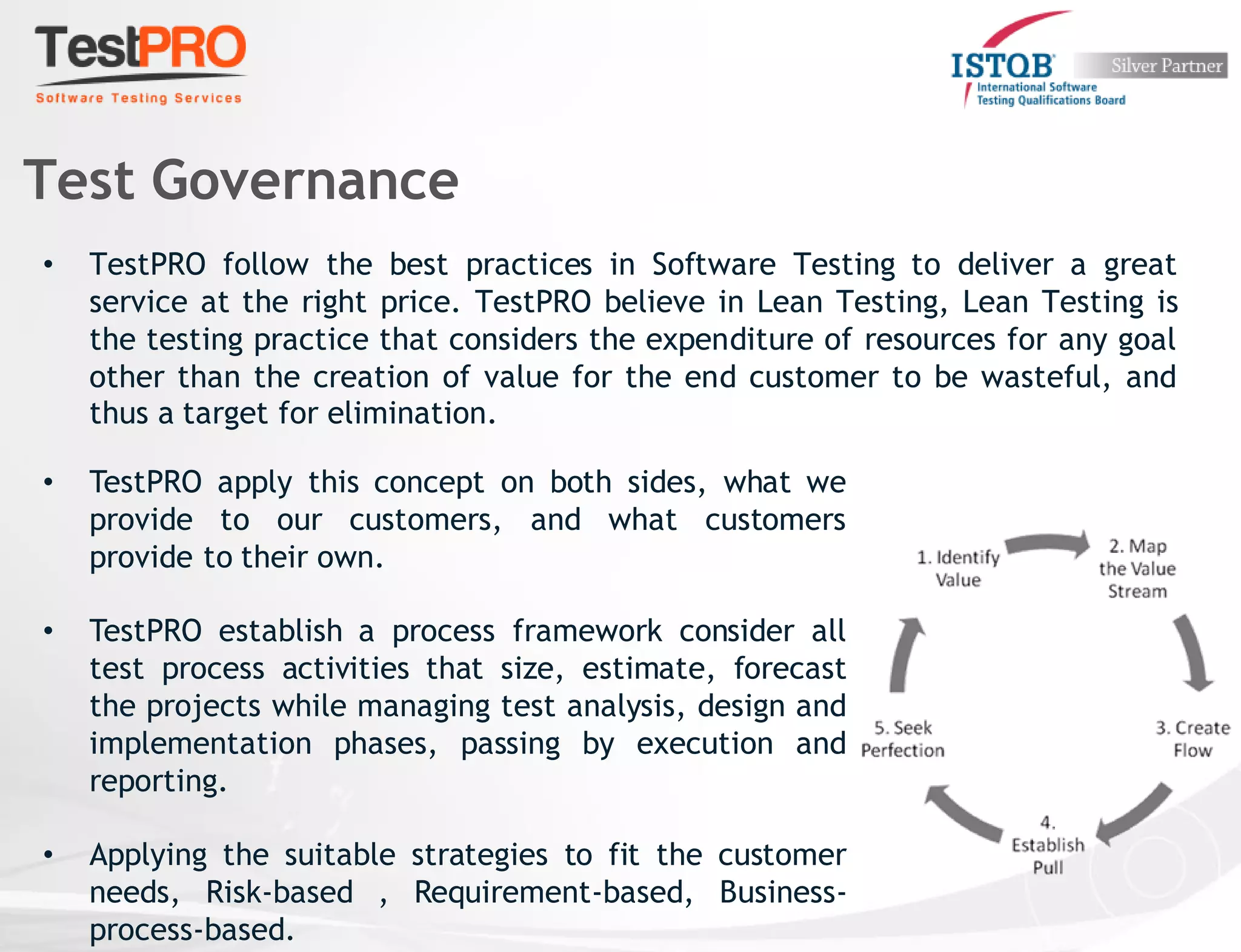 • TestPRO follow the best practices in Software Testing to deliver a great
service at the right price. TestPRO believe in Lean Testing, Lean Testing is
the testing practice that considers the expenditure of resources for any goal
other than the creation of value for the end customer to be wasteful, and
thus a target for elimination.
Test Governance
• TestPRO apply this concept on both sides, what we
provide to our customers, and what customers
provide to their own.
• TestPRO establish a process framework consider all
test process activities that size, estimate, forecast
the projects while managing test analysis, design and
implementation phases, passing by execution and
reporting.
• Applying the suitable strategies to fit the customer
needs, Risk-based , Requirement-based, Business-
process-based.
 