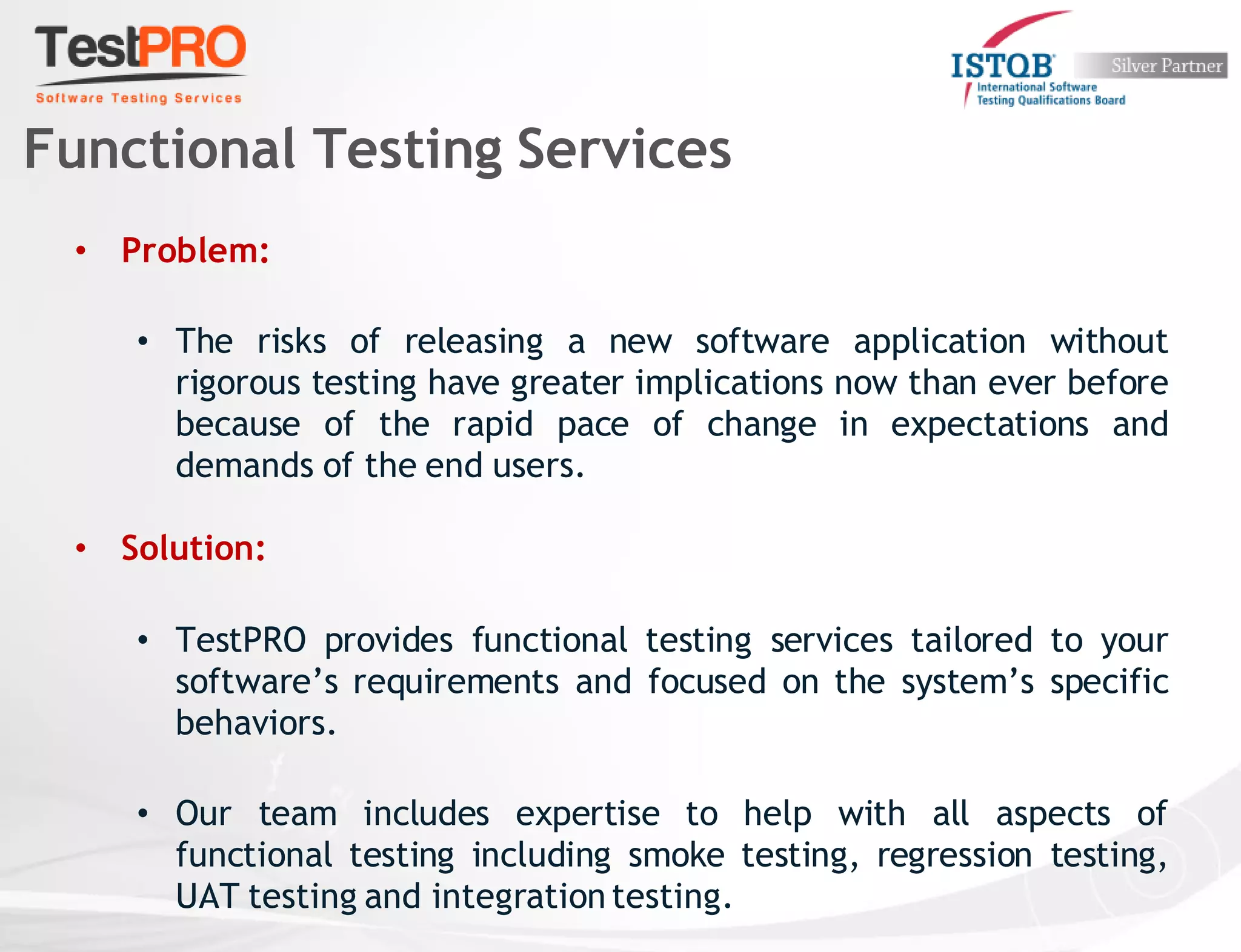 • Problem:
• The risks of releasing a new software application without
rigorous testing have greater implications now than ever before
because of the rapid pace of change in expectations and
demands of the end users.
• Solution:
• TestPRO provides functional testing services tailored to your
software’s requirements and focused on the system’s specific
behaviors.
• Our team includes expertise to help with all aspects of
functional testing including smoke testing, regression testing,
UAT testing and integration testing.
Functional Testing Services
 