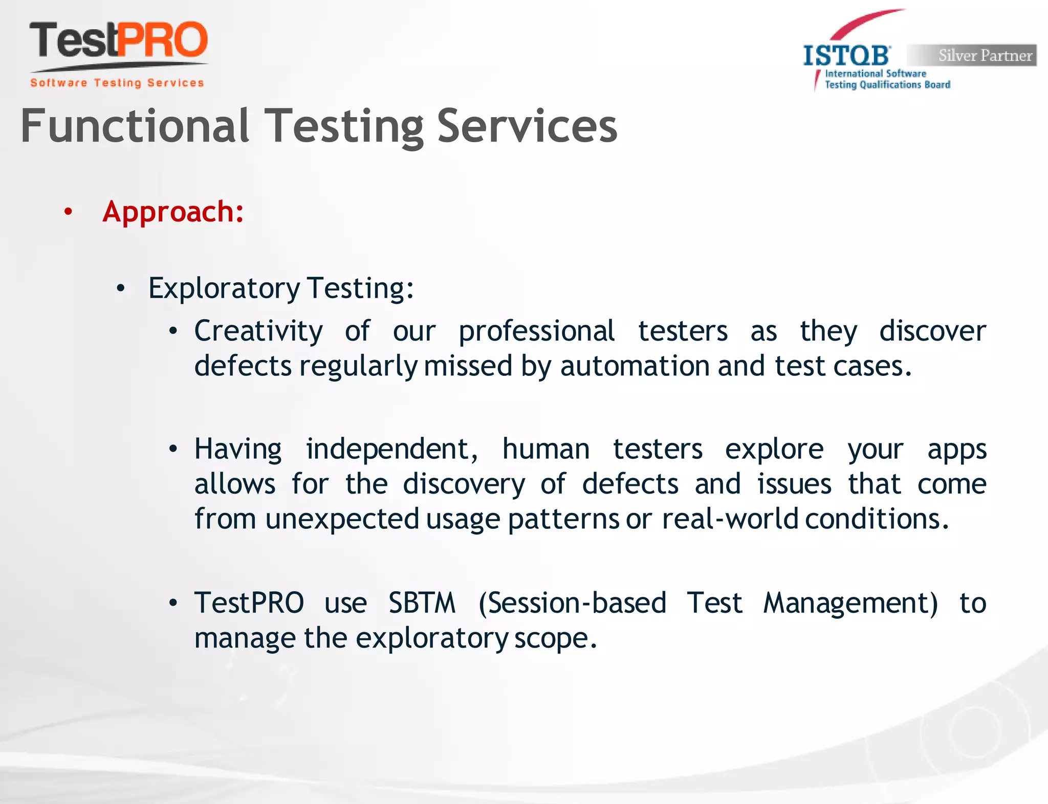 • Approach:
• Exploratory Testing:
• Creativity of our professional testers as they discover
defects regularly missed by automation and test cases.
• Having independent, human testers explore your apps
allows for the discovery of defects and issues that come
from unexpected usage patterns or real-world conditions.
• TestPRO use SBTM (Session-based Test Management) to
manage the exploratory scope.
Functional Testing Services
 
