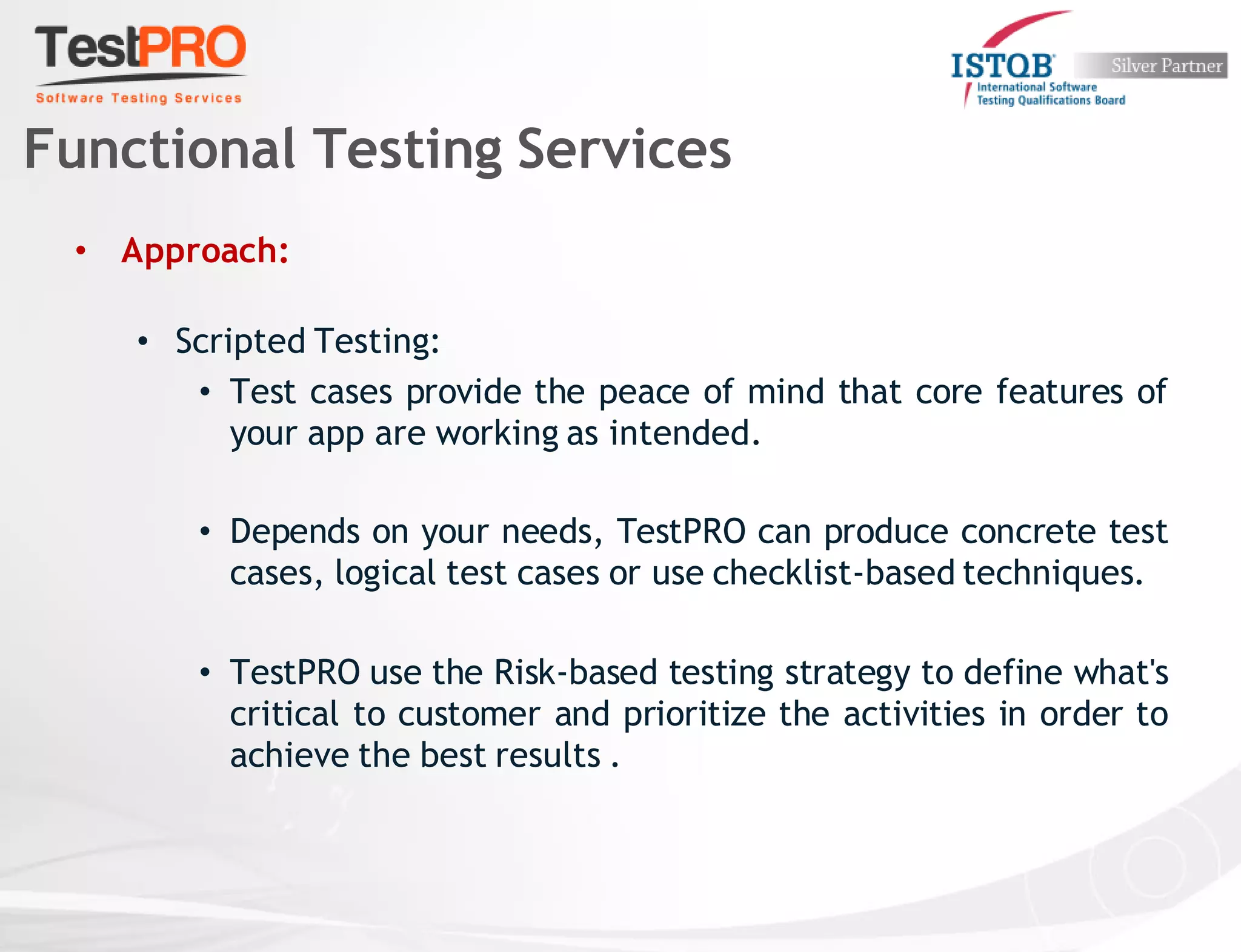 • Approach:
• Scripted Testing:
• Test cases provide the peace of mind that core features of
your app are working as intended.
• Depends on your needs, TestPRO can produce concrete test
cases, logical test cases or use checklist-based techniques.
• TestPRO use the Risk-based testing strategy to define what's
critical to customer and prioritize the activities in order to
achieve the best results .
Functional Testing Services
 