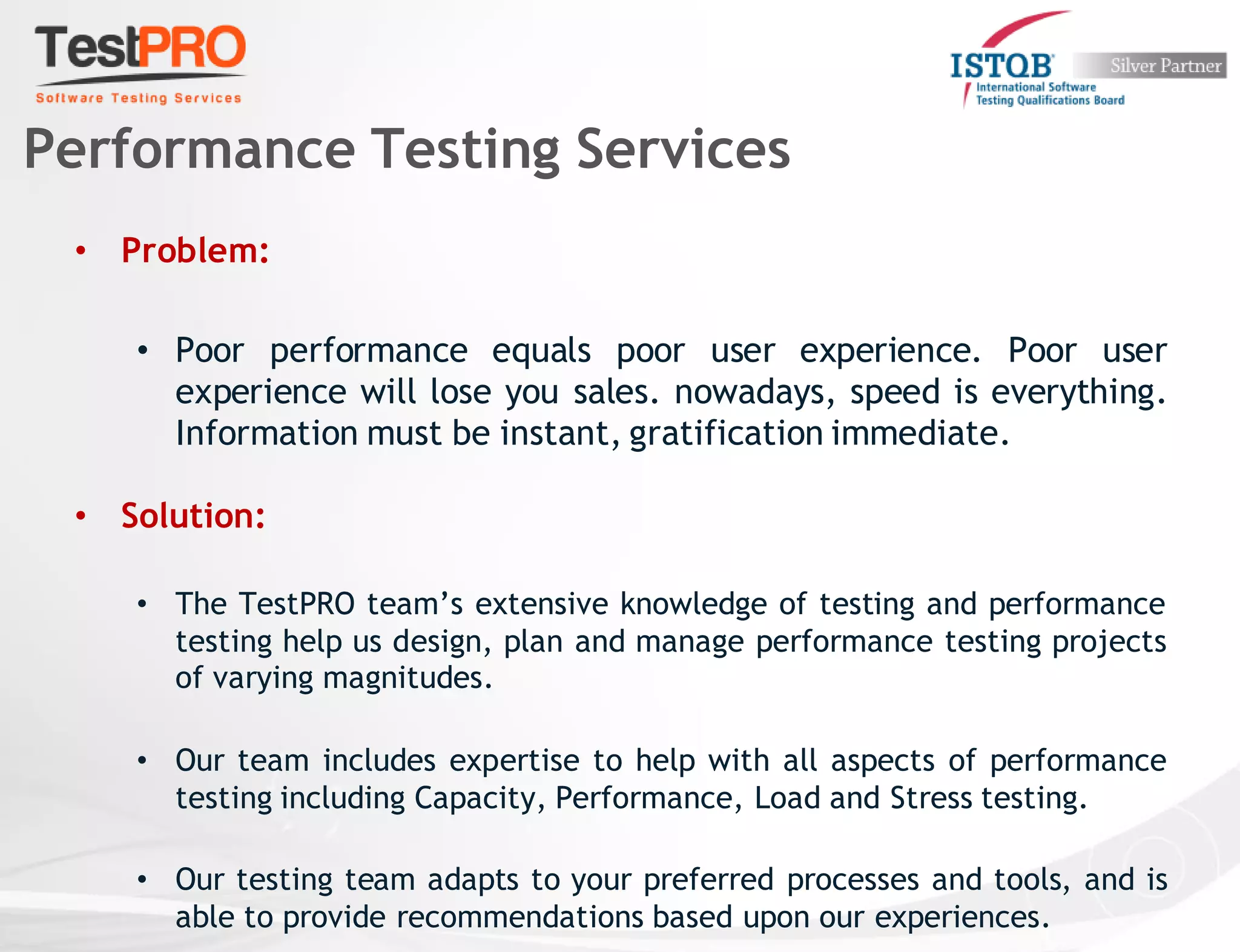 • Problem:
• Poor performance equals poor user experience. Poor user
experience will lose you sales. nowadays, speed is everything.
Information must be instant, gratification immediate.
• Solution:
• The TestPRO team’s extensive knowledge of testing and performance
testing help us design, plan and manage performance testing projects
of varying magnitudes.
• Our team includes expertise to help with all aspects of performance
testing including Capacity, Performance, Load and Stress testing.
• Our testing team adapts to your preferred processes and tools, and is
able to provide recommendations based upon our experiences.
Performance Testing Services
 