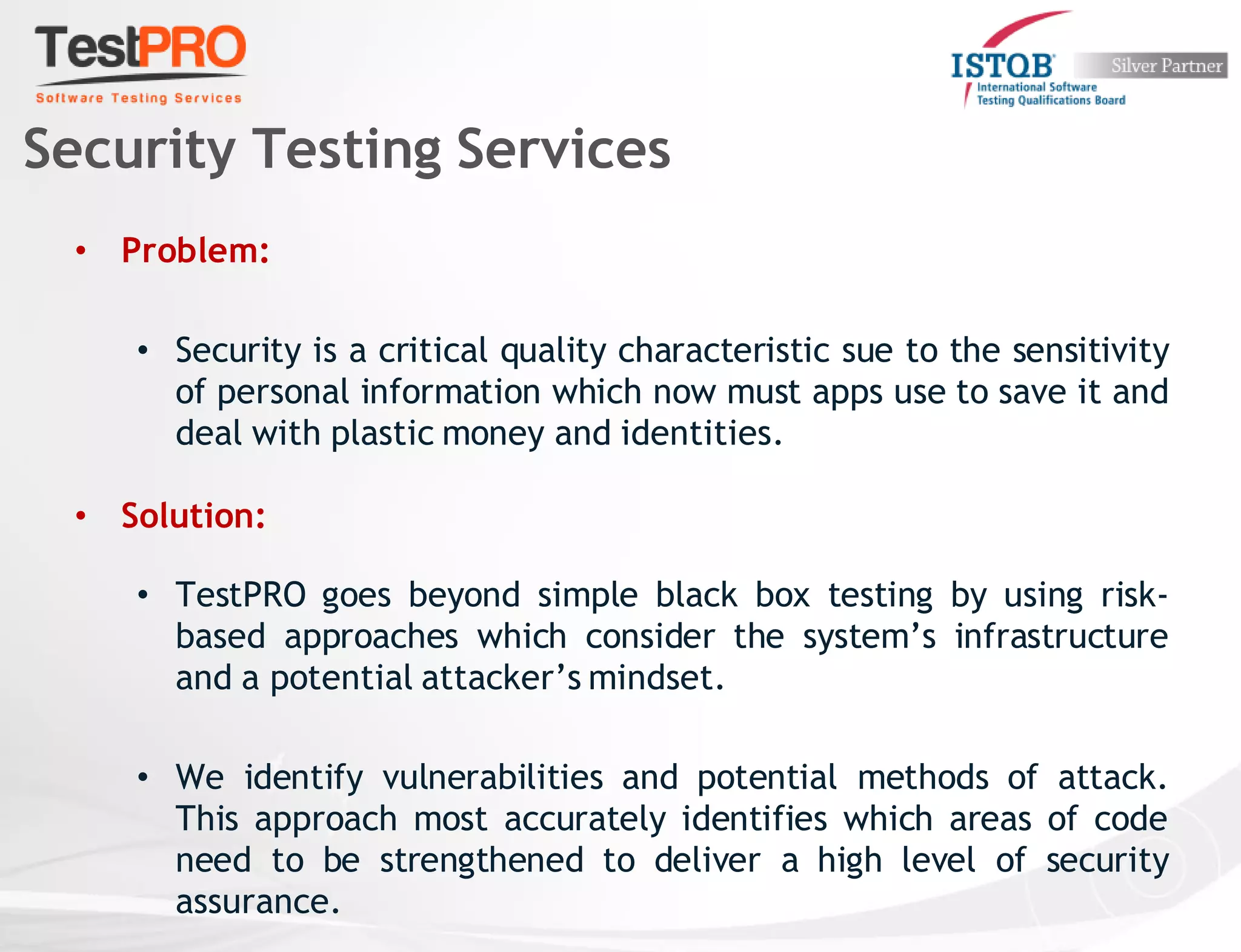 • Problem:
• Security is a critical quality characteristic sue to the sensitivity
of personal information which now must apps use to save it and
deal with plastic money and identities.
• Solution:
• TestPRO goes beyond simple black box testing by using risk-
based approaches which consider the system’s infrastructure
and a potential attacker’s mindset.
• We identify vulnerabilities and potential methods of attack.
This approach most accurately identifies which areas of code
need to be strengthened to deliver a high level of security
assurance.
Security Testing Services
 