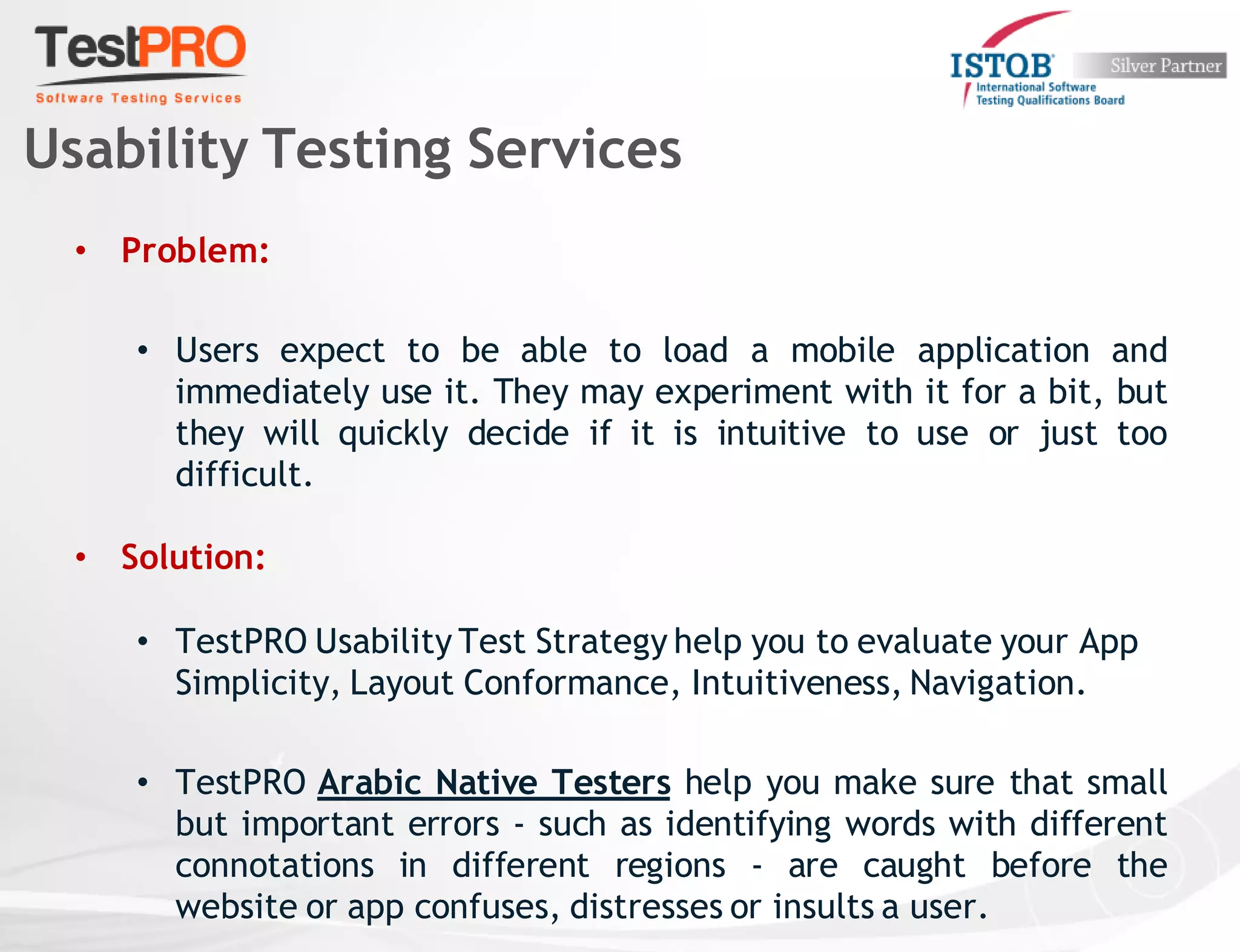 • Problem:
• Users expect to be able to load a mobile application and
immediately use it. They may experiment with it for a bit, but
they will quickly decide if it is intuitive to use or just too
difficult.
• Solution:
• TestPRO Usability Test Strategy help you to evaluate your App
Simplicity, Layout Conformance, Intuitiveness, Navigation.
• TestPRO Arabic Native Testers help you make sure that small
but important errors - such as identifying words with different
connotations in different regions - are caught before the
website or app confuses, distresses or insults a user.
Usability Testing Services
 