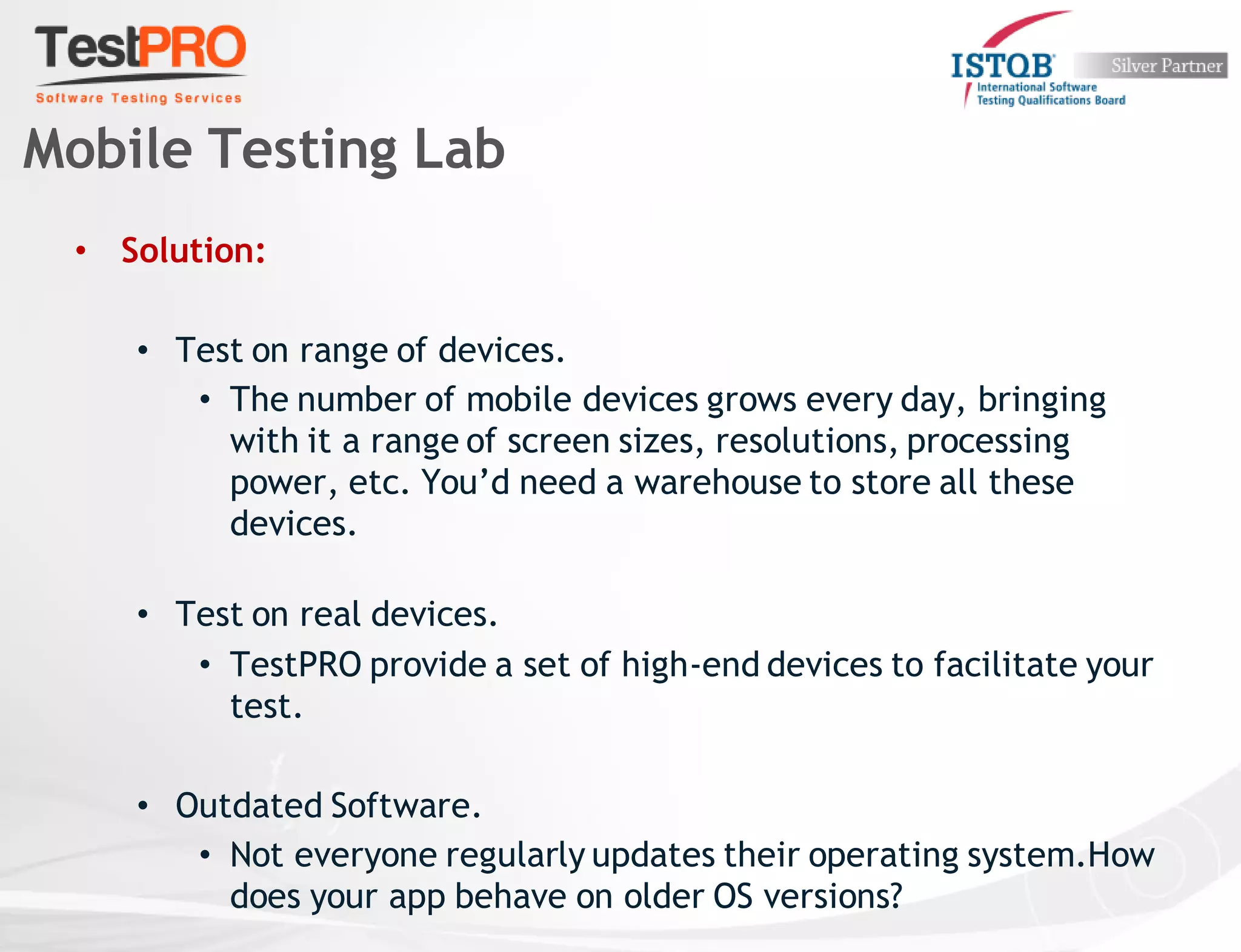 • Solution:
• Test on range of devices.
• The number of mobile devices grows every day, bringing
with it a range of screen sizes, resolutions, processing
power, etc. You’d need a warehouse to store all these
devices.
• Test on real devices.
• TestPRO provide a set of high-end devices to facilitate your
test.
• Outdated Software.
• Not everyone regularly updates their operating system.How
does your app behave on older OS versions?
Mobile Testing Lab
 