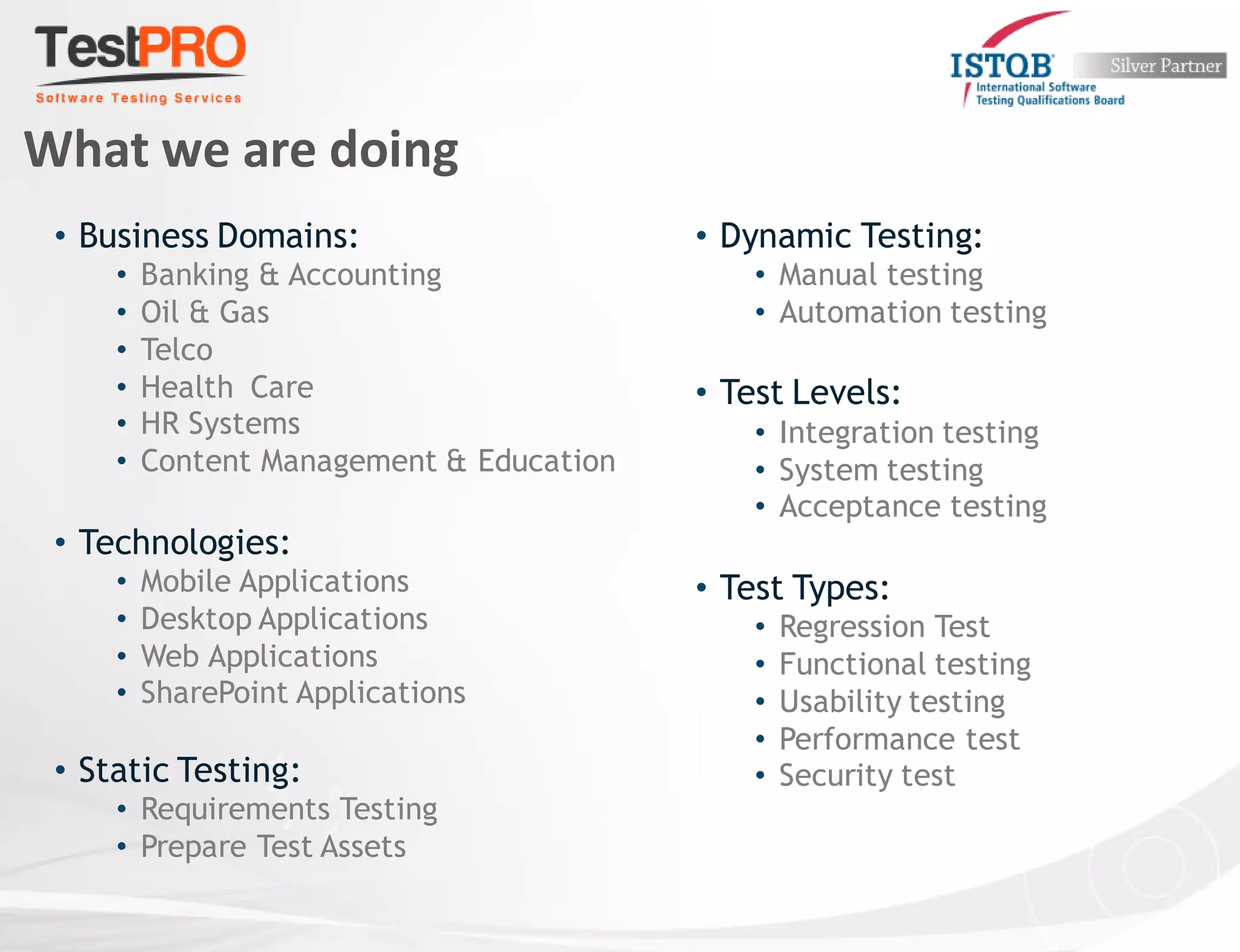 What we are doing
• Business Domains:
• Banking & Accounting
• Oil & Gas
• Telco
• Health Care
• HR Systems
• Content Management & Education
• Technologies:
• Mobile Applications
• Desktop Applications
• Web Applications
• SharePoint Applications
• Static Testing:
• Requirements Testing
• Prepare Test Assets
• Dynamic Testing:
• Manual testing
• Automation testing
• Test Levels:
• Integration testing
• System testing
• Acceptance testing
• Test Types:
• Regression Test
• Functional testing
• Usability testing
• Performance test
• Security test
 