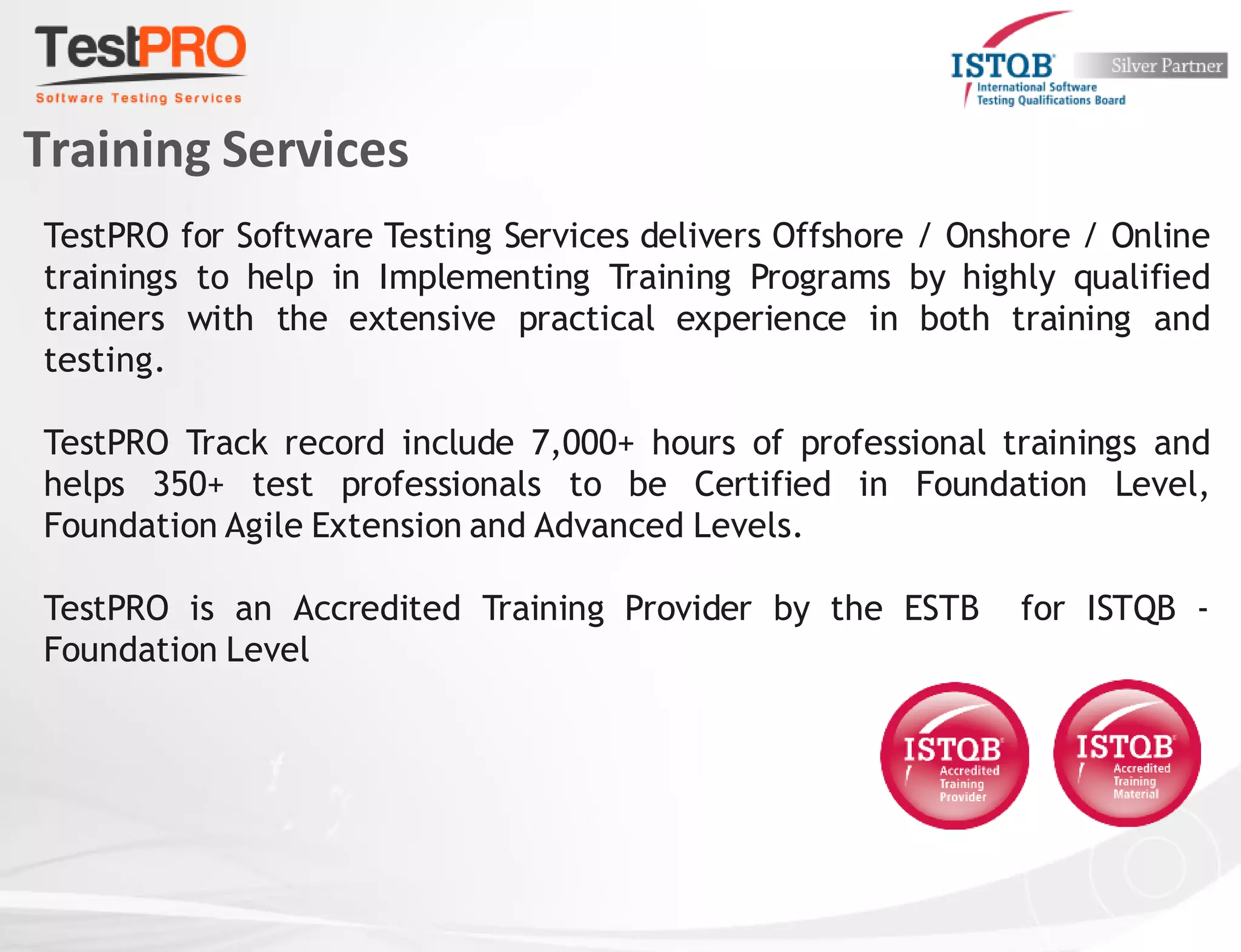 Training Services
TestPRO for Software Testing Services delivers Offshore / Onshore / Online
trainings to help in Implementing Training Programs by highly qualified
trainers with the extensive practical experience in both training and
testing.
TestPRO Track record include 7,000+ hours of professional trainings and
helps 350+ test professionals to be Certified in Foundation Level,
Foundation Agile Extension and Advanced Levels.
TestPRO is an Accredited Training Provider by the ESTB for ISTQB -
Foundation Level
 