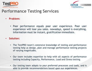 • Problem:
• Poor performance equals poor user experience. Poor user
experience will lose you sales. nowadays, speed is everything.
Information must be instant, gratification immediate.
• Solution:
• The TestPRO team’s extensive knowledge of testing and performance
testing help us design, plan and manage performance testing projects
of varying magnitudes.
• Our team includes expertise to help with all aspects of performance
testing including Capacity, Performance, Load and Stress testing.
• Our testing team adapts to your preferred processes and tools, and is
able to provide recommendations based upon our experiences.
Performance Testing Services
 
