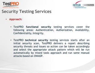 • Approach:
• TestPRO functional security testing services cover the
following areas: Authentication, Authorization, Availability,
Confidentiality, Integrity.
• TestPRO technical security testing services starts after an
initial security scan, TestPRO delivers a report describing
security threats and issues so action can be taken accordingly
and select the appropriate attack pattern which will be run
automatically by mixed tools approach and run some manual
attacks based on OWASP.
Security Testing Services
 