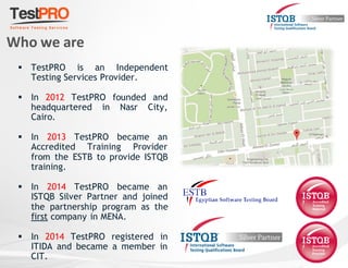  TestPRO is an Independent
Testing Services Provider.
 In 2012 TestPRO founded and
headquartered in Nasr City,
Cairo.
 In 2013 TestPRO became an
Accredited Training Provider
from the ESTB to provide ISTQB
training.
 In 2014 TestPRO became an
ISTQB Silver Partner and joined
the partnership program as the
first company in MENA.
 In 2014 TestPRO registered in
ITIDA and became a member in
CIT.
Who we are
 