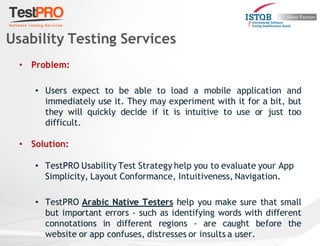 • Problem:
• Users expect to be able to load a mobile application and
immediately use it. They may experiment with it for a bit, but
they will quickly decide if it is intuitive to use or just too
difficult.
• Solution:
• TestPRO Usability Test Strategy help you to evaluate your App
Simplicity, Layout Conformance, Intuitiveness, Navigation.
• TestPRO Arabic Native Testers help you make sure that small
but important errors - such as identifying words with different
connotations in different regions - are caught before the
website or app confuses, distresses or insults a user.
Usability Testing Services
 