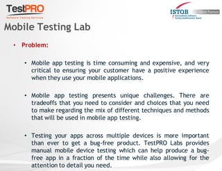 • Problem:
• Mobile app testing is time consuming and expensive, and very
critical to ensuring your customer have a positive experience
when they use your mobile applications.
• Mobile app testing presents unique challenges. There are
tradeoffs that you need to consider and choices that you need
to make regarding the mix of different techniques and methods
that will be used in mobile app testing.
• Testing your apps across multiple devices is more important
than ever to get a bug-free product. TestPRO Labs provides
manual mobile device testing which can help produce a bug-
free app in a fraction of the time while also allowing for the
attention to detail you need.
Mobile Testing Lab
 
