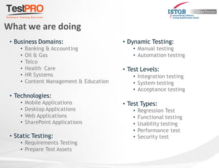 What we are doing
• Business Domains:
• Banking & Accounting
• Oil & Gas
• Telco
• Health Care
• HR Systems
• Content Management & Education
• Technologies:
• Mobile Applications
• Desktop Applications
• Web Applications
• SharePoint Applications
• Static Testing:
• Requirements Testing
• Prepare Test Assets
• Dynamic Testing:
• Manual testing
• Automation testing
• Test Levels:
• Integration testing
• System testing
• Acceptance testing
• Test Types:
• Regression Test
• Functional testing
• Usability testing
• Performance test
• Security test
 