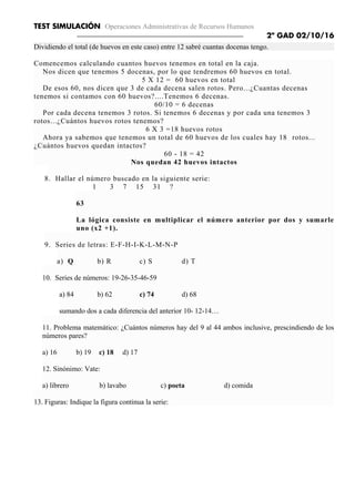 TEST SIMULACIÓN Operaciones Administrativas de Recursos Humanos
2º GAD 02/10/16
Dividiendo el total (de huevos en este caso) entre 12 sabré cuantas docenas tengo.
Comencemos calculando cuantos huevos tenemos en total en la caja.
Nos dicen que tenemos 5 docenas, por lo que tendremos 60 huevos en total.
5 X 12 = 60 huevos en total
De esos 60, nos dicen que 3 de cada decena salen rotos. Pero...¿Cuantas decenas
tenemos si contamos con 60 huevos?....Tenemos 6 decenas.
60/10 = 6 decenas
Por cada decena tenemos 3 rotos. Si tenemos 6 decenas y por cada una tenemos 3
rotos...¿Cuántos huevos rotos tenemos?
6 X 3 =18 huevos rotos
Ahora ya sabemos que tenemos un total de 60 huevos de los cuales hay 18 rotos...
¿Cuántos huevos quedan intactos?
60 - 18 = 42
Nos quedan 42 huevos intactos
8. Hallar el número buscado en la siguiente serie:
1 3 7 15 31 ?
63
La lógica consiste en multiplicar el número anterior por dos y sumarle
uno (x2 +1).
9. Series de letras: E-F-H-I-K-L-M-N-P
a) Q b) R c) S d) T
10. Series de números: 19-26-35-46-59
a) 84 b) 62 c) 74 d) 68
sumando dos a cada diferencia del anterior 10- 12-14…
11. Problema matemático: ¿Cuántos números hay del 9 al 44 ambos inclusive, prescindiendo de los
números pares?
a) 16 b) 19 c) 18 d) 17
12. Sinónimo: Vate:
a) librero b) lavabo c) poeta d) comida
13. Figuras: Indique la figura continua la serie:
 