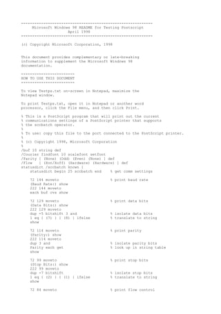 -----------------------------------------------------------
Microsoft Windows 98 README for Testing Postscript
April 1998
-----------------------------------------------------------
(c) Copyright Microsoft Corporation, 1998
This document provides complementary or late-breaking
information to supplement the Microsoft Windows 98
documentation.
------------------------
HOW TO USE THIS DOCUMENT
------------------------
To view Testps.txt on-screen in Notepad, maximize the
Notepad window.
To print Testps.txt, open it in Notepad or another word
processor, click the File menu, and then click Print.
% This is a PostScript program that will print out the current
% communications settings of a PostScript printer that supports
% the sccbatch operator.
%
% To use: copy this file to the port connected to the PostScript printer.
%
% (c) Copyright 1998, Microsoft Corporation
%
/buf 10 string def
/Courier findfont 10 scalefont setfont
/Parity [ (None) (Odd) (Even) (None) ] def
/Flow [ (Xon/Xoff) (Hardware) (Hardware) ] def
statusdict /sccbatch known {
statusdict begin 25 sccbatch end % get comm settings
72 144 moveto % print baud rate
(Baud Rate:) show
222 144 moveto
exch buf cvs show
72 129 moveto % print data bits
(Data Bits:) show
222 129 moveto
dup -5 bitshift 3 and % isolate data bits
1 eq { (7) } { (8) } ifelse % translate to string
show
72 114 moveto % print parity
(Parity:) show
222 114 moveto
dup 3 and % isolate parity bits
Parity exch get % look up in string table
show
72 99 moveto % print stop bits
(Stop Bits:) show
222 99 moveto
dup -7 bitshift % isolate stop bits
1 eq { (2) } { (1) } ifelse % translate to string
show
72 84 moveto % print flow control
 