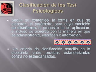    Según su contenido, la forma en que se
    elaboran, el parámetro para cuya medición
    se diseñaron, el propósito de su aplicación,
    e incluso de acuerdo con la manera en que
    se administrante, clasifican e interpretan.


   -Un criterio de clasificación sencillo es la
    dicotomía entre pruebas estandarizadas
    contra no estandarizadas.
 