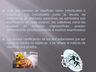    -Los test también se clasifican como individuales o
    colectivas (los individuales como la escala de
    inteligencia de Wechsler paraninos, se administra aun
    examinando en cada ocasión, las colectivas como las
    pruebas     de   aptitudes   cognoscitivas,   pueden
    administrarse simultáneamente a muchos examinados)

   -La tercera clasificación de los test estandadas por ser
    objetivas contra no objetivas, y se refiere al método de
    clasificar una prueba.
 