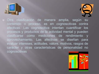    Otra clasificación de manera amplia, según su
    contenido o proceso, es en cognoscitivas contra
    afectivas. Las cognoscitiva intentan cuantificar los
    procesos y productos de la actividad mental y pueden
    clasificarse como mediciones de rendimiento y
    aprovechamiento. Las afectivas se diseñan para
    evaluar intereses, actitudes, valore, motivos, rasgos de
    carácter y otras características de personalidad no
    cognoscitivas
 