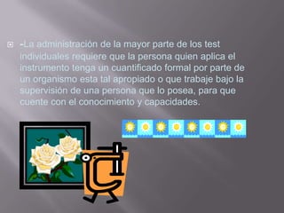    -La administración de la mayor parte de los test
    individuales requiere que la persona quien aplica el
    instrumento tenga un cuantificado formal por parte de
    un organismo esta tal apropiado o que trabaje bajo la
    supervisión de una persona que lo posea, para que
    cuente con el conocimiento y capacidades.
 
