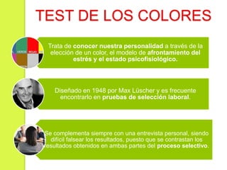 TEST DE LOS COLORES
Trata de conocer nuestra personalidad a través de la
elección de un color, el modelo de afrontamiento del
estrés y el estado psicofisiológico.
Diseñado en 1948 por Max Lüscher y es frecuente
encontrarlo en pruebas de selección laboral.
Se complementa siempre con una entrevista personal, siendo
difícil falsear los resultados, puesto que se contrastan los
resultados obtenidos en ambas partes del proceso selectivo.
 