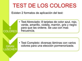 TEST DE LOS COLORES
8
COLORES
• Test Abreviado: 8 tarjetas de color azul, rojo,
verde, amarillo, violeta, marrón, gris y negro
para que las ordene. Se usa con mas
frecuencia.
GRAN
LUSCHER
• Test Completo: diversas láminas con varios
colores para una elección pormenorizada.
Existen 2 formatos de aplicación del test:
 